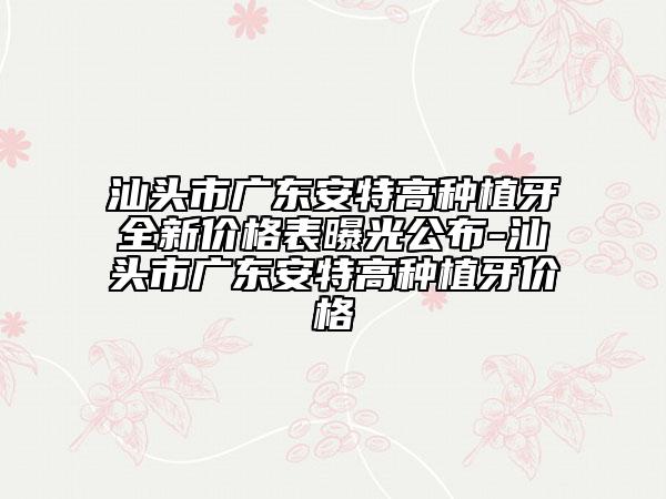 汕頭市廣東安特高種植牙全新價格表曝光公布-汕頭市廣東安特高種植牙價格