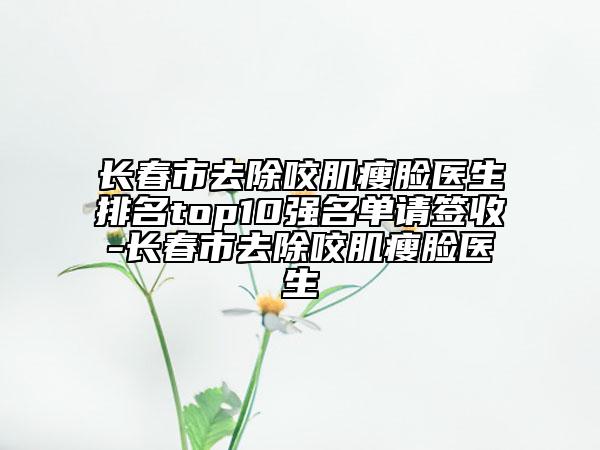 長(zhǎng)春市去除咬肌瘦臉醫(yī)生排名top10強(qiáng)名單請(qǐng)簽收-長(zhǎng)春市去除咬肌瘦臉醫(yī)生