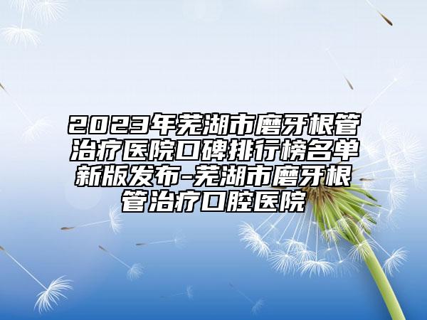 2023年蕪湖市磨牙根管治療醫(yī)院口碑排行榜名單新版發(fā)布-蕪湖市磨牙根管治療口腔醫(yī)院