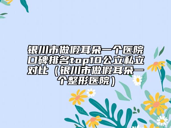 銀川市做假耳朵一個醫(yī)院口碑排名top10公立私立對比（銀川市做假耳朵一個整形醫(yī)院）
