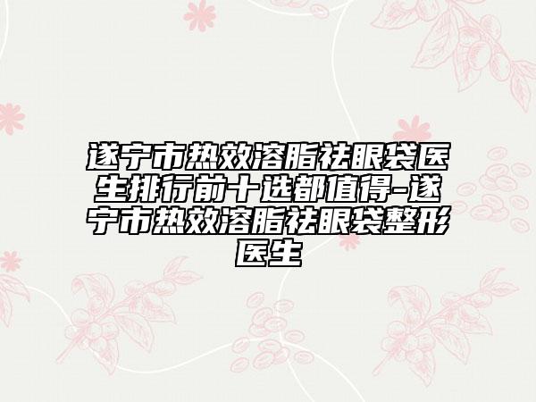遂寧市熱效溶脂祛眼袋醫(yī)生排行前十選都值得-遂寧市熱效溶脂祛眼袋整形醫(yī)生