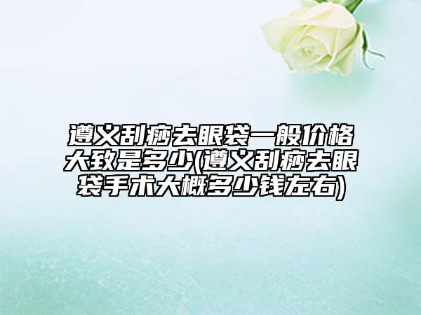 遵義刮痧去眼袋一般價格大致是多少(遵義刮痧去眼袋手術(shù)大概多少錢左右)