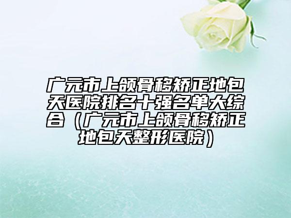 廣元市上頜骨移矯正地包天醫(yī)院排名十強(qiáng)名單大綜合（廣元市上頜骨移矯正地包天整形醫(yī)院）