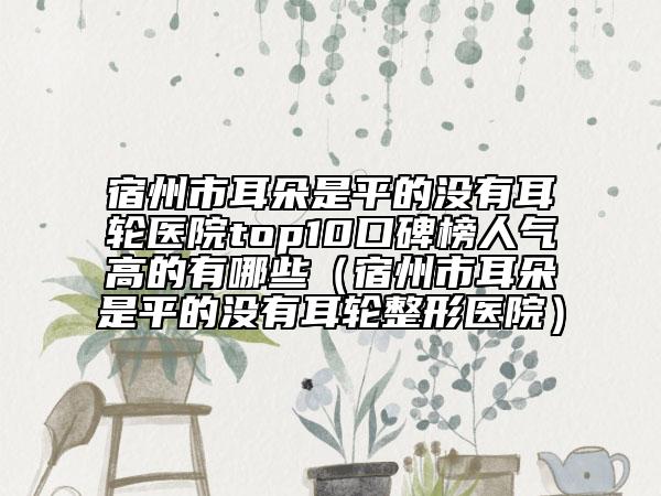 宿州市耳朵是平的沒有耳輪醫(yī)院top10口碑榜人氣高的有哪些（宿州市耳朵是平的沒有耳輪整形醫(yī)院）