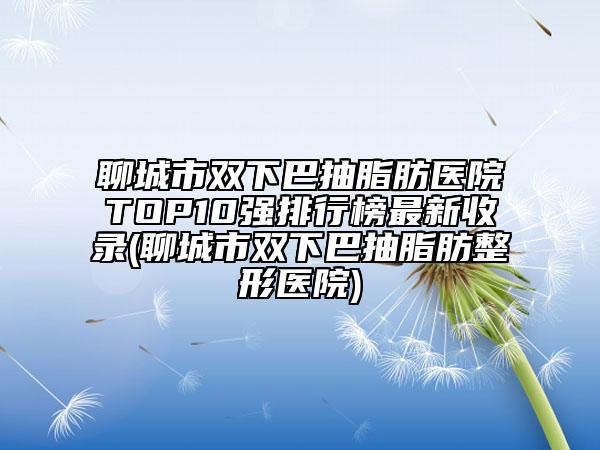 聊城市雙下巴抽脂肪醫(yī)院TOP10強(qiáng)排行榜最新收錄(聊城市雙下巴抽脂肪整形醫(yī)院)