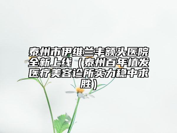 泰州市伊維蘭豐額頭醫(yī)院全新上線（泰州百年植發(fā)醫(yī)療美容診所實(shí)力穩(wěn)中求勝）