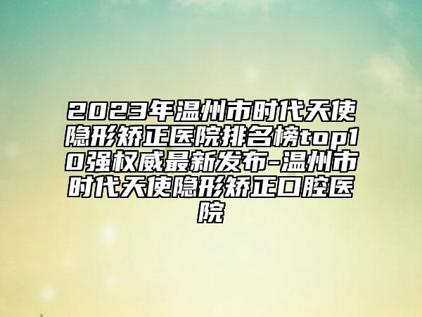 2023年溫州市時(shí)代天使隱形矯正醫(yī)院排名榜top10強(qiáng)權(quán)威最新發(fā)布-溫州市時(shí)代天使隱形矯正口腔醫(yī)院