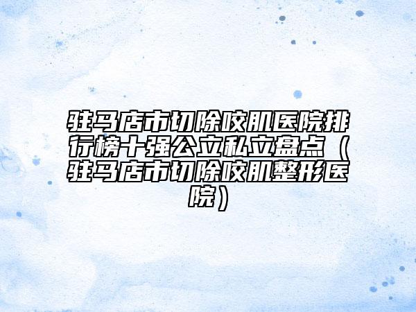 駐馬店市切除咬肌醫(yī)院排行榜十強公立私立盤點（駐馬店市切除咬肌整形醫(yī)院）