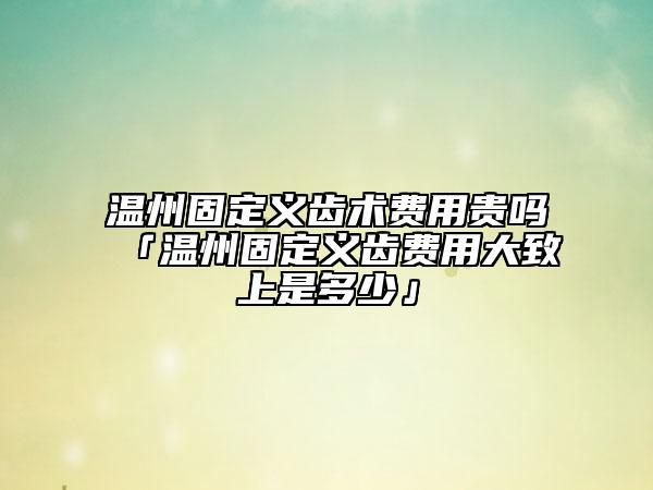 溫州固定義齒術(shù)費用貴嗎「溫州固定義齒費用大致上是多少」