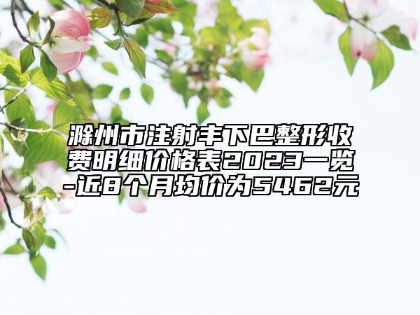 滁州市注射豐下巴整形收費(fèi)明細(xì)價格表2023一覽-近8個月均價為5462元