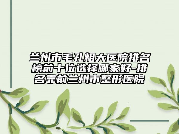 蘭州市毛孔粗大醫(yī)院排名榜前十位選擇哪家好-排名靠前蘭州市整形醫(yī)院