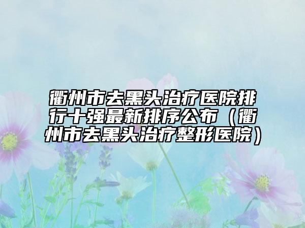 衢州市去黑頭治療醫(yī)院排行十強最新排序公布（衢州市去黑頭治療整形醫(yī)院）
