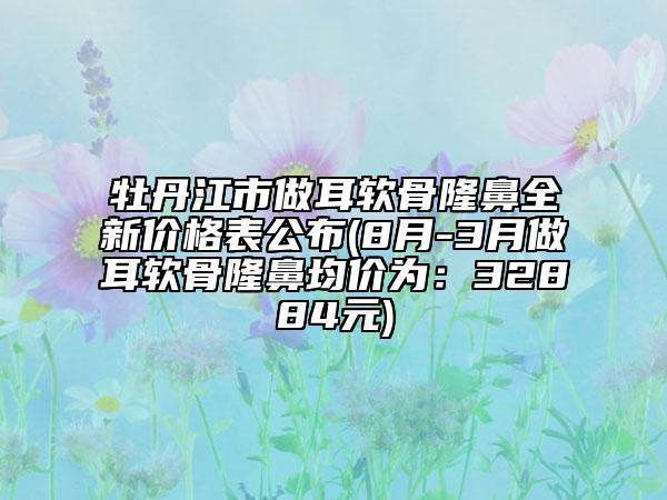 牡丹江市做耳軟骨隆鼻全新價(jià)格表公布(8月-3月做耳軟骨隆鼻均價(jià)為：32884元)
