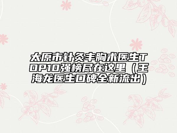 太原市針灸豐胸術(shù)醫(yī)生TOP10強(qiáng)榜盡在這里（王海龍醫(yī)生口碑全新流出）