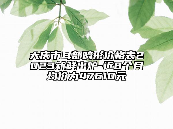 大慶市耳部畸形價格表2023新鮮出爐-近8個月均價為47610元