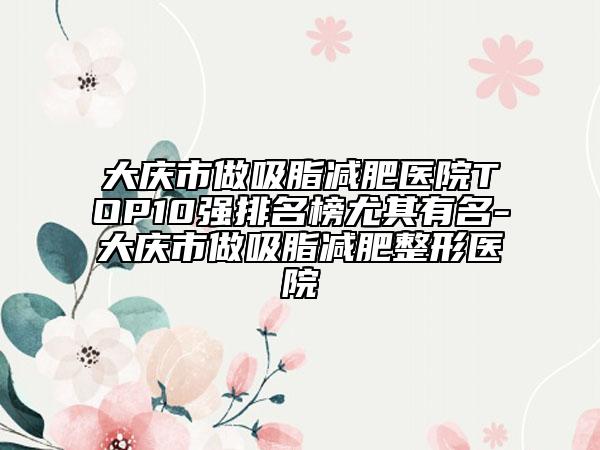 大慶市做吸脂減肥醫(yī)院TOP10強排名榜尤其有名-大慶市做吸脂減肥整形醫(yī)院