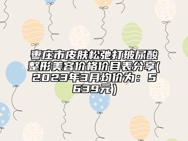 棗莊市皮膚松弛打玻尿酸整形美容價格價目表分享(2023年3月均價為：5639元）