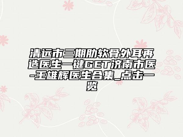清遠市三期肋軟骨外耳再造醫(yī)生一鍵GET濟南市醫(yī)-王雄輝醫(yī)生合集_點擊一覽