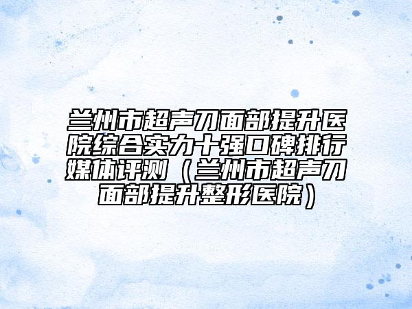 蘭州市超聲刀面部提升醫(yī)院綜合實力十強口碑排行媒體評測（蘭州市超聲刀面部提升整形醫(yī)院）