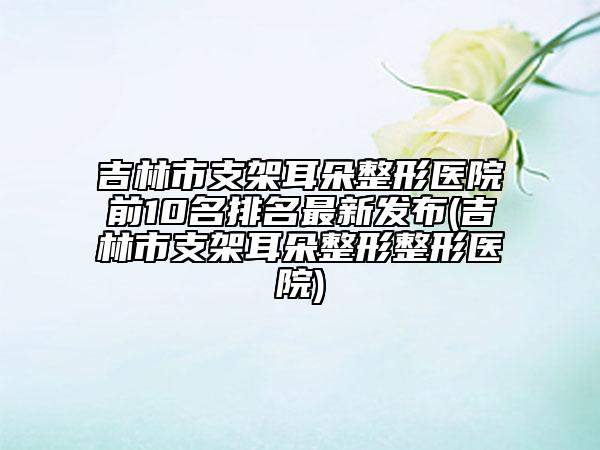 吉林市支架耳朵整形醫(yī)院前10名排名最新發(fā)布(吉林市支架耳朵整形整形醫(yī)院)