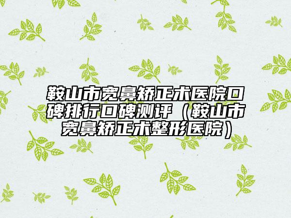 鞍山市寬鼻矯正術(shù)醫(yī)院口碑排行口碑測(cè)評(píng)（鞍山市寬鼻矯正術(shù)整形醫(yī)院）