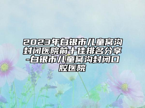 2023年白銀市兒童窩溝封閉醫(yī)院前十佳排名分享-白銀市兒童窩溝封閉口腔醫(yī)院