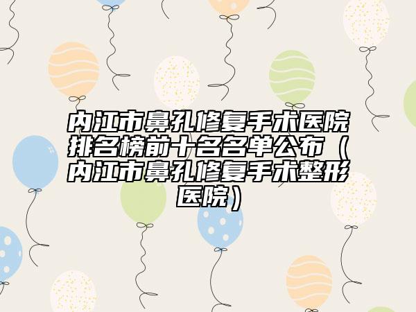 內(nèi)江市鼻孔修復(fù)手術(shù)醫(yī)院排名榜前十名名單公布（內(nèi)江市鼻孔修復(fù)手術(shù)整形醫(yī)院）