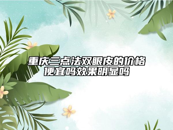 重慶三點(diǎn)法雙眼皮的價(jià)格便宜嗎效果明顯嗎