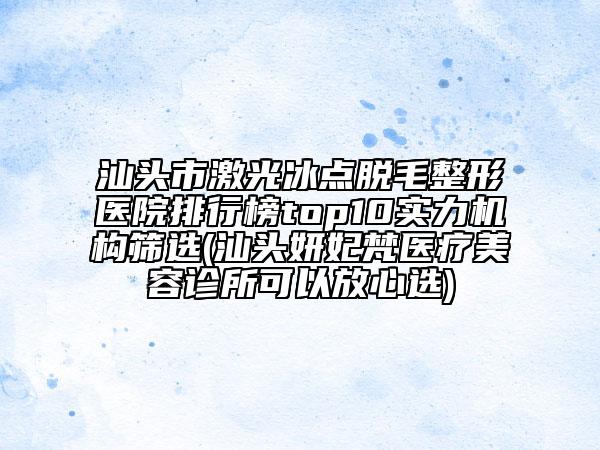 汕頭市激光冰點(diǎn)脫毛整形醫(yī)院排行榜top10實(shí)力機(jī)構(gòu)篩選(汕頭妍妃梵醫(yī)療美容診所可以放心選)