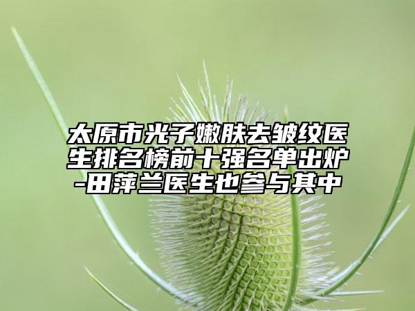 太原市光子嫩膚去皺紋醫(yī)生排名榜前十強(qiáng)名單出爐-田萍蘭醫(yī)生也參與其中