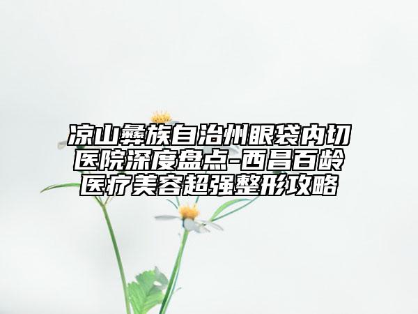 涼山彝族自治州眼袋內(nèi)切醫(yī)院深度盤點(diǎn)-西昌百齡醫(yī)療美容超強(qiáng)整形攻略
