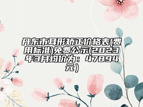 丹東市耳形矯正價格表(費用標準)免費公示(2023年3月均價為：47894元）