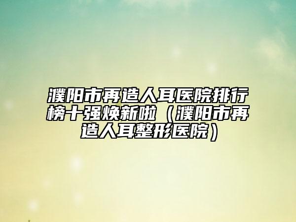 濮陽(yáng)市再造人耳醫(yī)院排行榜十強(qiáng)煥新啦（濮陽(yáng)市再造人耳整形醫(yī)院）