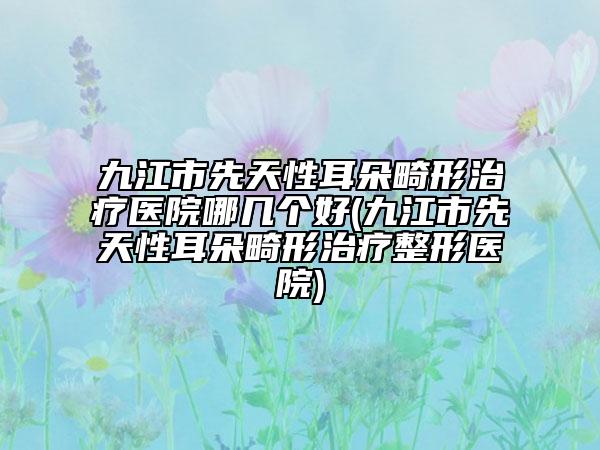 九江市先天性耳朵畸形治療醫(yī)院哪幾個(gè)好(九江市先天性耳朵畸形治療整形醫(yī)院)