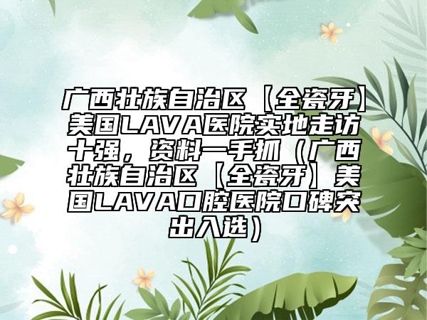 廣西壯族自治區(qū)【全瓷牙】美國LAVA醫(yī)院實地走訪十強，資料一手抓（廣西壯族自治區(qū)【全瓷牙】美國LAVA口腔醫(yī)院口碑突出入選）