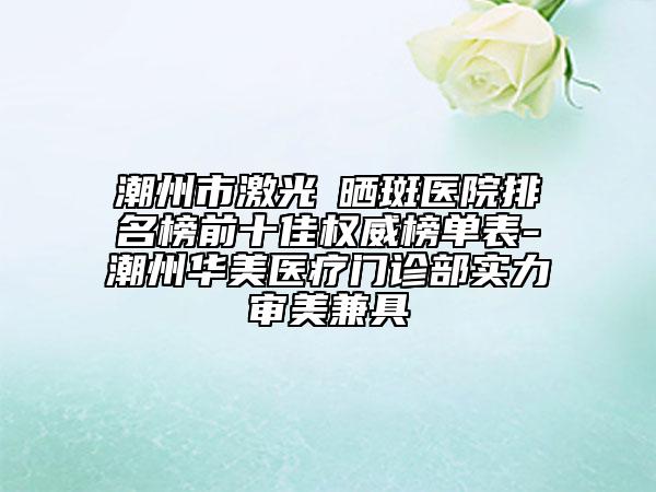 潮州市激光袪曬斑醫(yī)院排名榜前十佳權(quán)威榜單表-潮州華美醫(yī)療門診部實(shí)力審美兼具