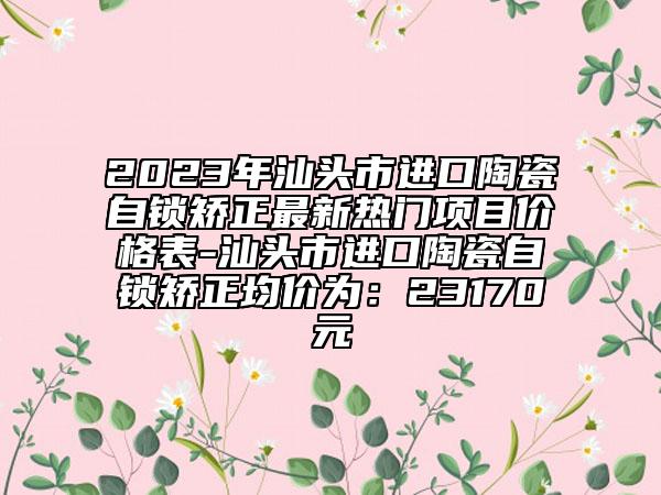 2023年汕頭市進(jìn)口陶瓷自鎖矯正最新熱門項(xiàng)目?jī)r(jià)格表-汕頭市進(jìn)口陶瓷自鎖矯正均價(jià)為：23170元