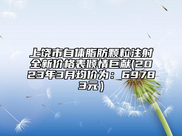 上饒市自體脂肪顆粒注射全新價格表傾情巨獻(2023年3月均價為:69783元)