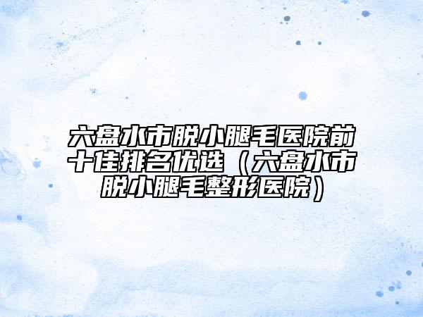 六盤水市脫小腿毛醫(yī)院前十佳排名優(yōu)選（六盤水市脫小腿毛整形醫(yī)院）