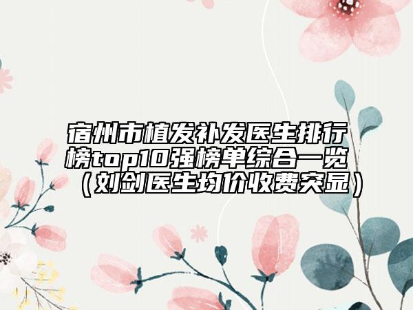 宿州市植發(fā)補(bǔ)發(fā)醫(yī)生排行榜top10強(qiáng)榜單綜合一覽(劉劍醫(yī)生均價(jià)收費(fèi)突顯)