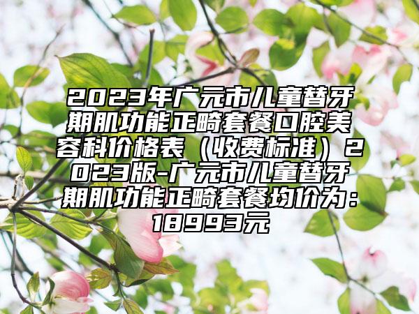 2023年廣元市兒童替牙期肌功能正畸套餐口腔美容科價(jià)格表（收費(fèi)標(biāo)準(zhǔn)）2023版-廣元市兒童替牙期肌功能正畸套餐均價(jià)為：18993元