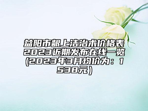 益陽市齦上潔治術(shù)價(jià)格表2023近期發(fā)布在線一覽(2023年3月均價(jià)為：1538元）