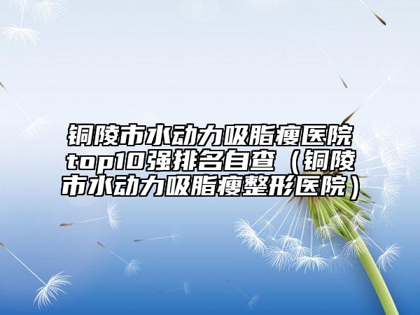 銅陵市水動(dòng)力吸脂瘦醫(yī)院top10強(qiáng)排名自查（銅陵市水動(dòng)力吸脂瘦整形醫(yī)院）