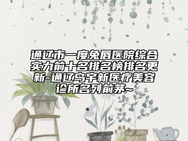 通遼市一度兔唇醫(yī)院綜合實力前十名排名榜排名更新-通遼烏宇新醫(yī)療美容診所名列前茅~