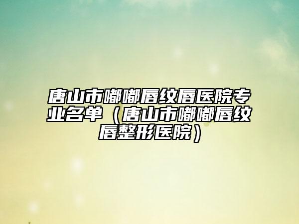 唐山市嘟嘟唇紋唇醫(yī)院專業(yè)名單(唐山市嘟嘟唇紋唇整形醫(yī)院)