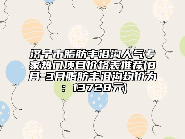 濟寧市脂肪豐淚溝人氣專家熱門項目價格表推薦(8月-3月脂肪豐淚溝均價為：13728元)