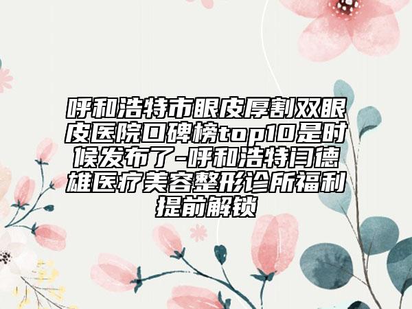 呼和浩特市眼皮厚割雙眼皮醫(yī)院口碑榜top10是時候發(fā)布了-呼和浩特閆德雄醫(yī)療美容整形診所福利提前解鎖