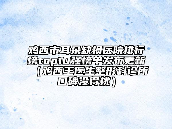 雞西市耳朵缺損醫(yī)院排行榜top10強(qiáng)榜單發(fā)布更新（雞西王醫(yī)生整形科診所口碑沒(méi)得挑）