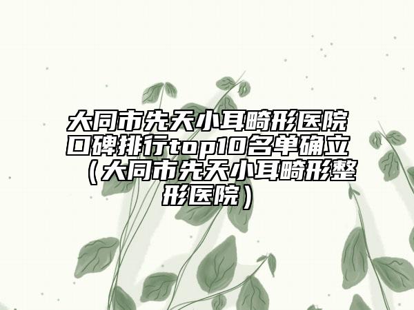大同市先天小耳畸形醫(yī)院口碑排行top10名單確立（大同市先天小耳畸形整形醫(yī)院）