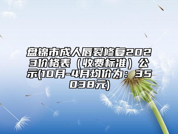 盤錦市成人唇裂修復2023價格表（收費標準）公示(10月-4月均價為：35038元)
